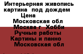 Интерьерная живопись! картина “под дождем“ › Цена ­ 19 000 - Московская обл., Москва г. Хобби. Ручные работы » Картины и панно   . Московская обл.